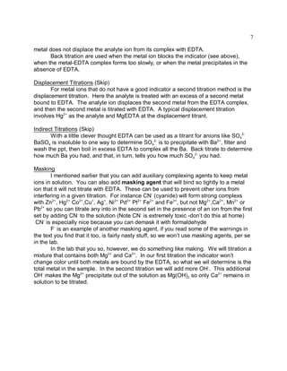 7

metal does not displace the analyte ion from its complex with EDTA.
       Back titration are used when the metal ion blocks the indicator (see above),
when the metal-EDTA complex forms too slowly, or when the metal precipitates in the
absence of EDTA.

Displacement Titrations (Skip)
       For metal ions that do not have a good indicator a second titration method is the
displacement titration. Here the analyte is treated with an excess of a second metal
bound to EDTA. The analyte ion displaces the second metal from the EDTA complex,
and then the second metal is titrated with EDTA. A typical displacement titration
involves Hg2+ as the analyte and MgEDTA at the displacement titrant.

Indirect Titrations (Skip)
       With a little clever thought EDTA can be used as a titrant for anions like SO42-
BaSO4 is insoluble to one way to determine SO42- is to precipitate with Ba2+, filter and
wash the ppt, then boil in excess EDTA to complex all the Ba. Back titrate to determine
how much Ba you had, and that, in turn, tells you how much SO42- you had.

Masking
        I mentioned earlier that you can add auxiliary complexing agents to keep metal
ions in solution. You can also add masking agent that will bind so tightly to a metal
ion that it will not titrate with EDTA. These can be used to prevent other ions from
interfering in a given titration. For instance CN- (cyanide) will form strong complexs
with Zn2+, Hg2+ Co2+,Cu+, Ag+, Ni2+ Pd2+ Pt2+ Fe2+ and Fe3+, but not Mg2+,Ca2+, Mn2+ or
Pb2+ so you can titrate any into in the second set in the presence of an ion from the first
set by adding CN- to the solution (Note CN- is extremely toxic -don’t do this at home)
 CN- is especially nice because you can demask it with formaldehyde
        F- is an example of another masking agent, if you read some of the warnings in
the text you find that it too, is fairly nasty stuff, so we won’t use masking agents, per se
in the lab.
        In the lab that you so, however, we do something like making. We will titration a
mixture that contains both Mg2+ and Ca2+. In our first titration the indicator won’t
change color until both metals are bound by the EDTA, so what we wil determine is the
total metal in the sample. In the second titration we will add more OH-. This additional
OH- makes the Mg2+ precipitate out of the solution as Mg(OH)2 so only Ca2+ remains in
solution to be titrated.
 