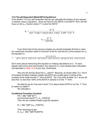 8

13-5 The pH-Dependent Metal-EDTA Equilibrium
From Section 12-5 you will remember that we can calculate the fraction of any species
in solution using " equations. Since we have Kf’s for EDTA in the EDTA-4 form, will will
focus on the "Y-4 fraction where Y-4 is short for EDTA-4




       If you think back to the previous chapter you should remember that the " value
for a particular ionization state is a function of the K’s and the [H+] of the solution for "-4
the equation is:




Don’t worry about memorizing this equation or making calculations on it. To save
people math errors and memorization, the values for "-4 have already been calculated
and tabulated in table 13-3 of your text. (Overhead)

       Why are we worried about the "-4 value?? Because, as shown table 13-1, the K
of complex formation between metals and EDTA are usually given in terms of the
complex of the metal and the Y-4 form of EDTA. Yet, if you look at table 13-1, at any pH
less that 13, less than 100% of the EDTA in solution is in the Y-4 form.

      So what do we do if we aren’t at pH 13 or above where EDTA is ion the Y-4 form
to match our table??
      We calculate a

Conditional Formation Constant
     If Kf = [Myn-4]/[M+n][Y-4]
     and we know that [Y-4] = "y-4 F(EDTA)
     Then we can combine these to get the equation

       Kf = [Myn-4]/[M+n] "y-4 F(EDTA)

       Then rearrange to get
       Kf "y-4= [Myn-4]/[M+n]F(EDTA)
 