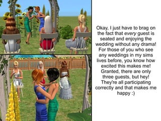 Okay, I just have to brag on
  the fact that every guest is
    seated and enjoying the
wedding without any drama!
   For those of you who see
   any weddings in my sims
 lives before, you know how
    excited this makes me!
    Granted, there are only
     three guests, but hey!
    They're all participating
correctly and that makes me
            happy :)
 