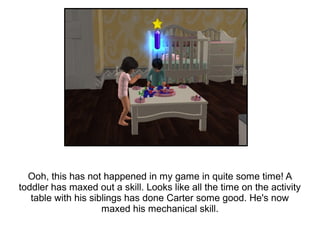 Ooh, this has not happened in my game in quite some time! A
toddler has maxed out a skill. Looks like all the time on the activity
   table with his siblings has done Carter some good. He's now
                     maxed his mechanical skill.
 