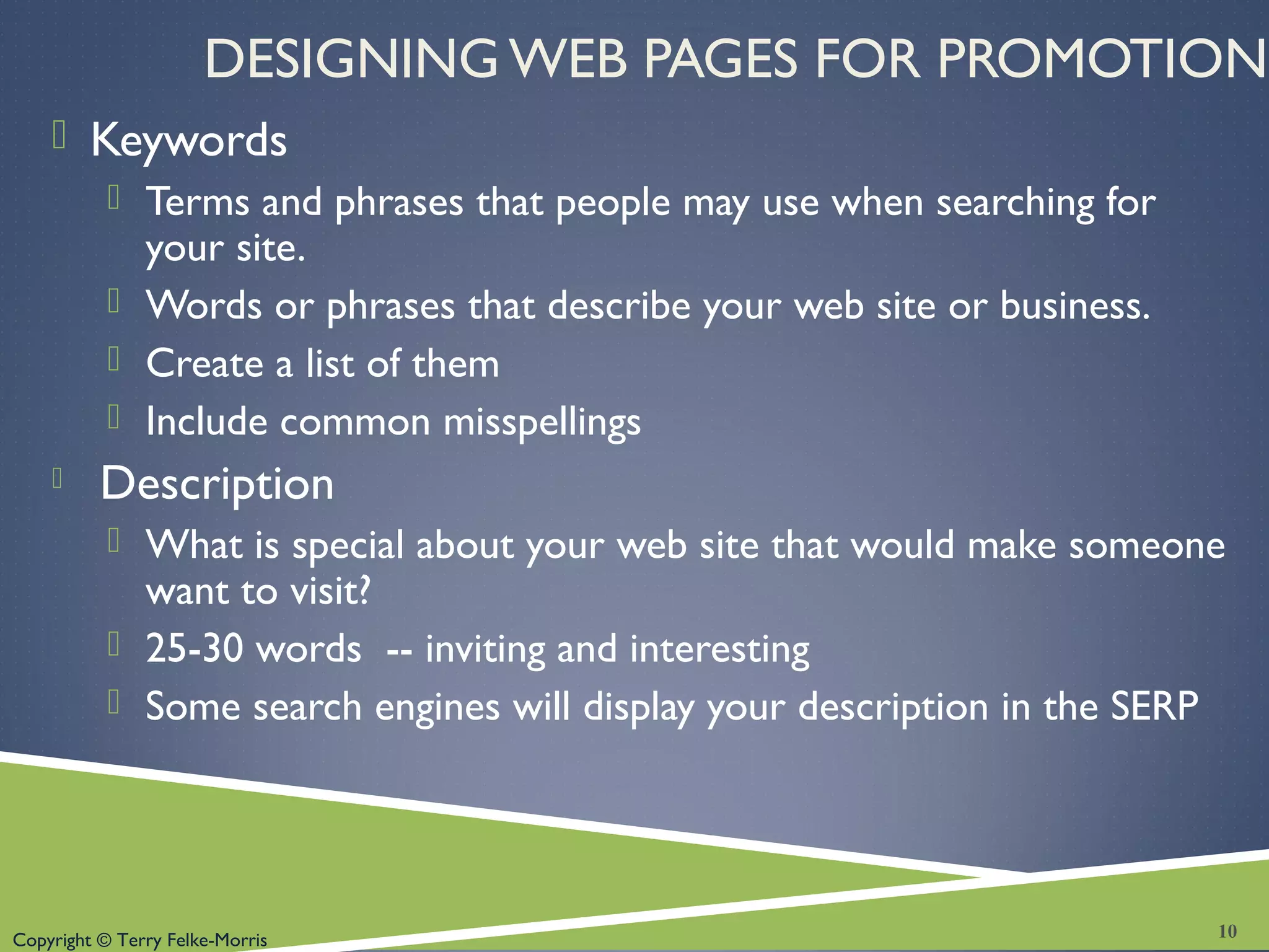 Copyright © Terry Felke-Morris
DESIGNING WEB PAGES FOR PROMOTION
 Keywords
 Terms and phrases that people may use when searching for
your site.
 Words or phrases that describe your web site or business.
 Create a list of them
 Include common misspellings
 Description
 What is special about your web site that would make someone
want to visit?
 25-30 words -- inviting and interesting
 Some search engines will display your description in the SERP
10
 
