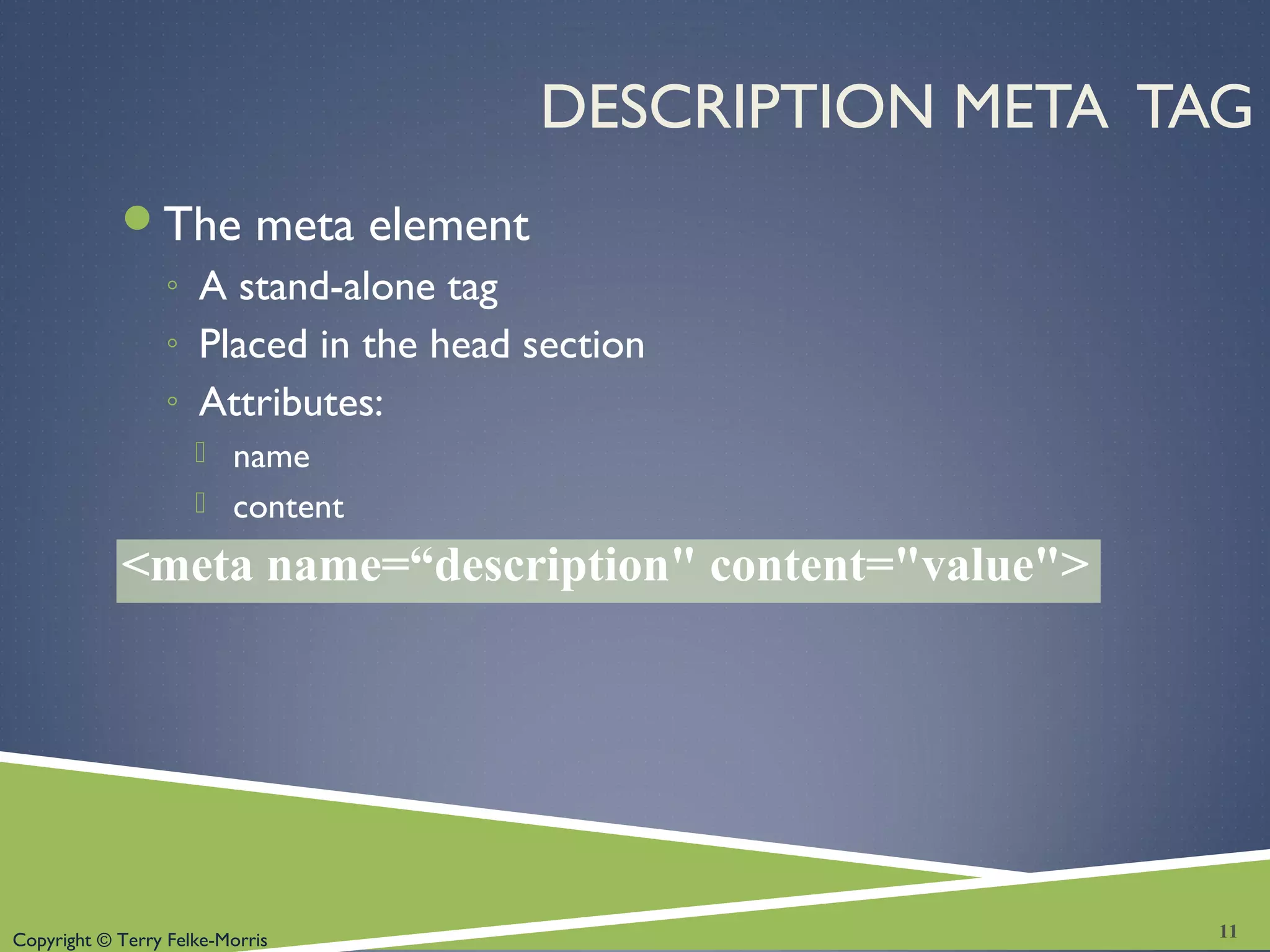 Copyright © Terry Felke-Morris
DESCRIPTION META TAG
The meta element
◦ A stand-alone tag
◦ Placed in the head section
◦ Attributes:
 name
 content
<meta name=“description" content="value">
11
 