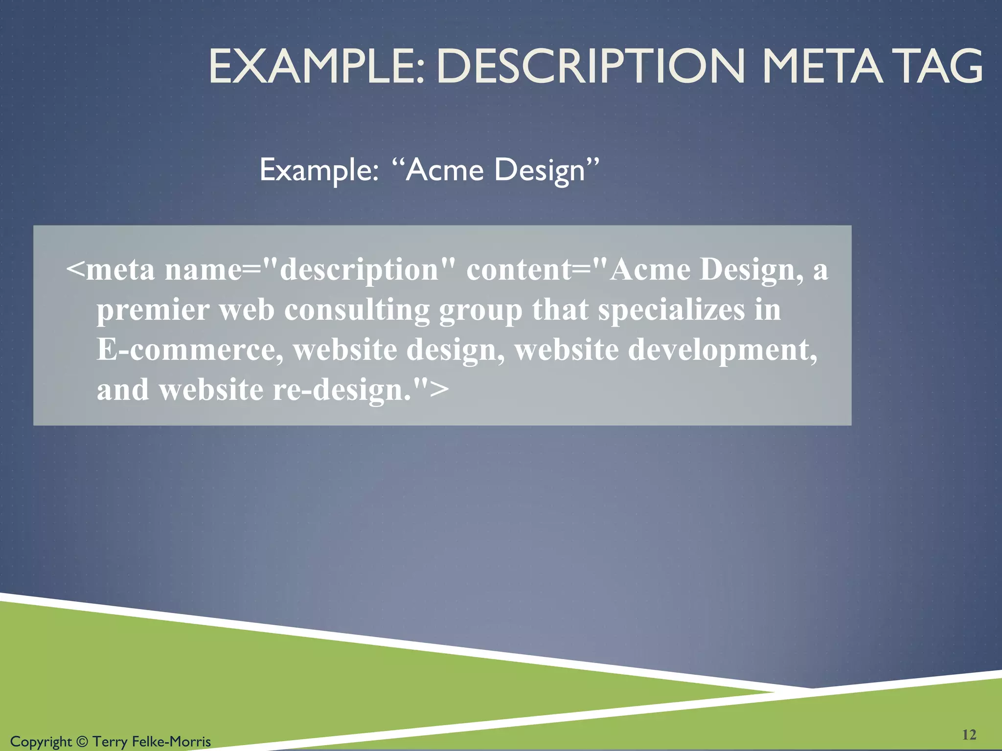 Copyright © Terry Felke-Morris
EXAMPLE: DESCRIPTION META TAG
Example: “Acme Design”
<meta name="description" content="Acme Design, a
premier web consulting group that specializes in
E-commerce, website design, website development,
and website re-design.">
12
 