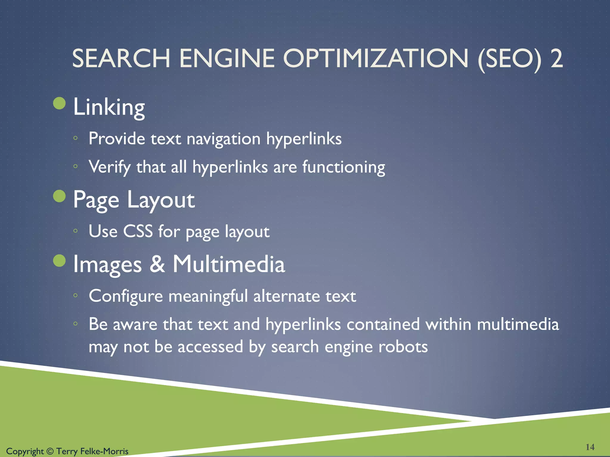 Copyright © Terry Felke-Morris
SEARCH ENGINE OPTIMIZATION (SEO) 2
Linking
◦ Provide text navigation hyperlinks
◦ Verify that all hyperlinks are functioning
Page Layout
◦ Use CSS for page layout
Images & Multimedia
◦ Configure meaningful alternate text
◦ Be aware that text and hyperlinks contained within multimedia
may not be accessed by search engine robots
14
 