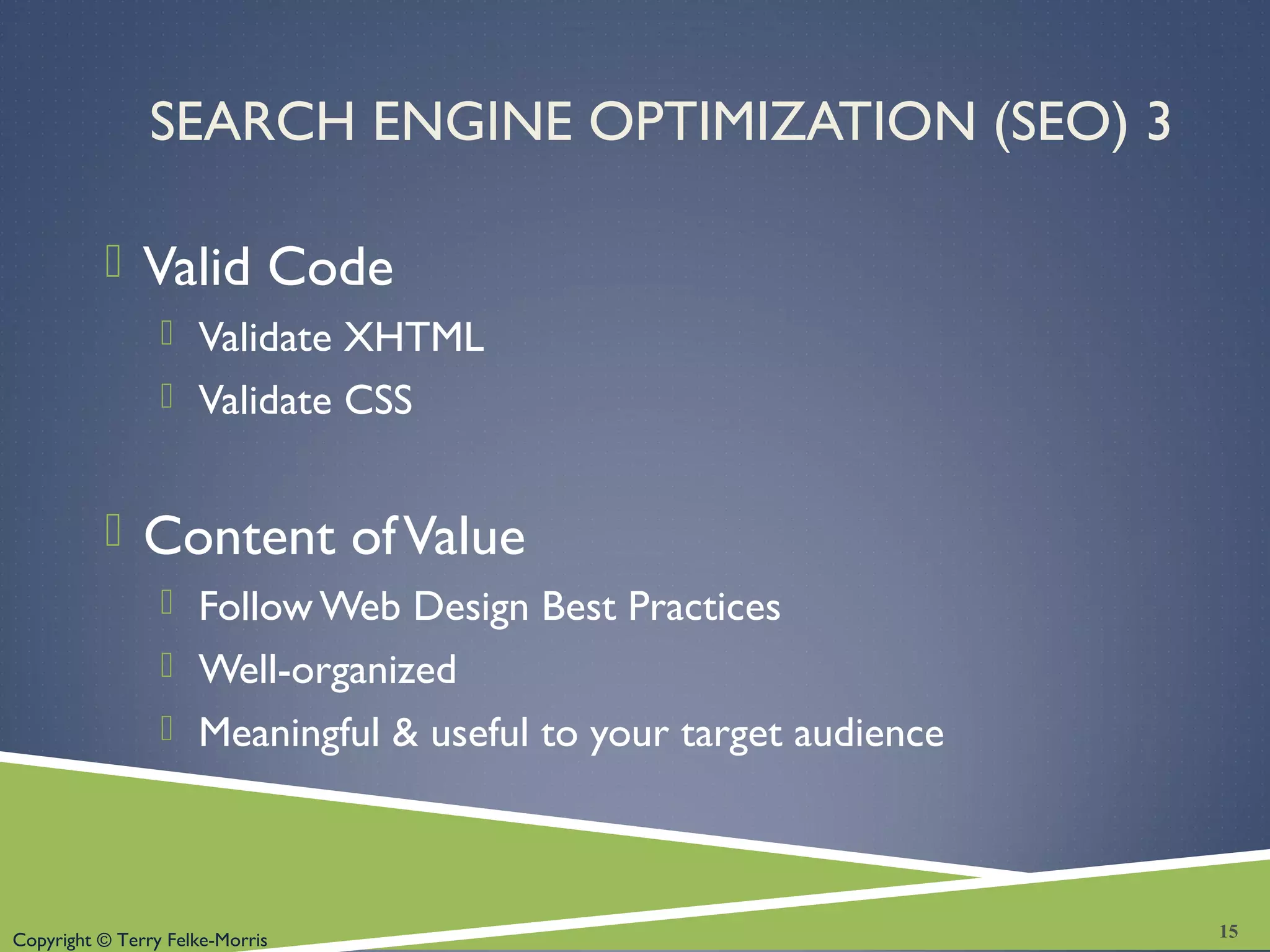 Copyright © Terry Felke-Morris
SEARCH ENGINE OPTIMIZATION (SEO) 3
 Valid Code
 Validate XHTML
 Validate CSS
 Content ofValue
 Follow Web Design Best Practices
 Well-organized
 Meaningful & useful to your target audience
15
 