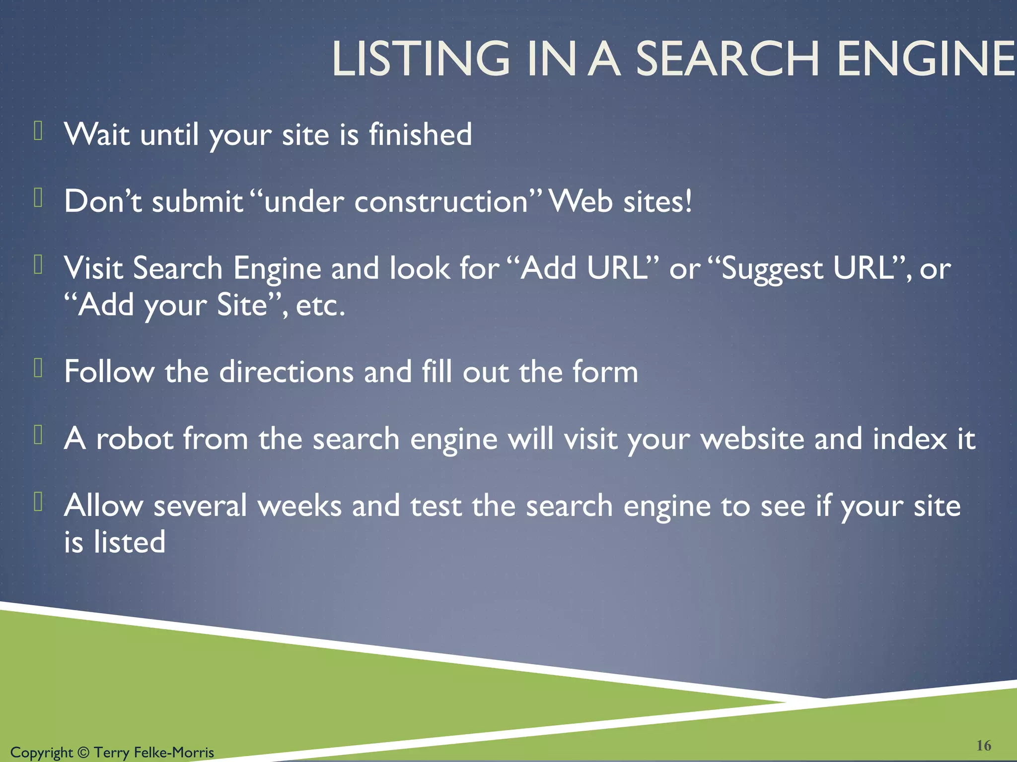 Copyright © Terry Felke-Morris
LISTING IN A SEARCH ENGINE
 Wait until your site is finished
 Don’t submit “under construction” Web sites!
 Visit Search Engine and look for “Add URL” or “Suggest URL”, or
“Add your Site”, etc.
 Follow the directions and fill out the form
 A robot from the search engine will visit your website and index it
 Allow several weeks and test the search engine to see if your site
is listed
16
 