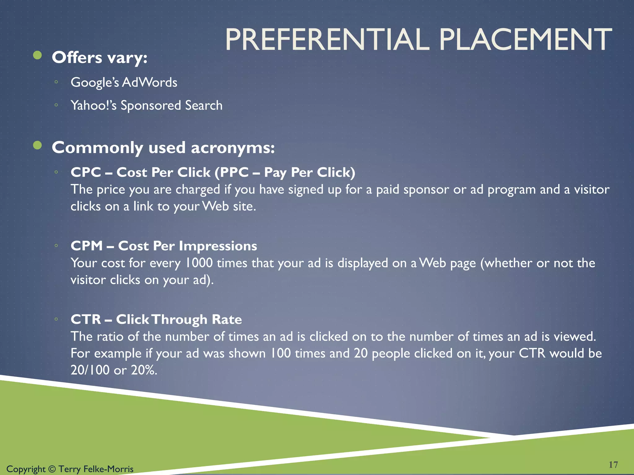 Copyright © Terry Felke-Morris
PREFERENTIAL PLACEMENT Offers vary:
◦ Google’s AdWords
◦ Yahoo!’s Sponsored Search
 Commonly used acronyms:
◦ CPC – Cost Per Click (PPC – Pay Per Click)
The price you are charged if you have signed up for a paid sponsor or ad program and a visitor
clicks on a link to your Web site.
◦ CPM – Cost Per Impressions
Your cost for every 1000 times that your ad is displayed on aWeb page (whether or not the
visitor clicks on your ad).
◦ CTR – ClickThrough Rate
The ratio of the number of times an ad is clicked on to the number of times an ad is viewed.
For example if your ad was shown 100 times and 20 people clicked on it, your CTR would be
20/100 or 20%.
17
 