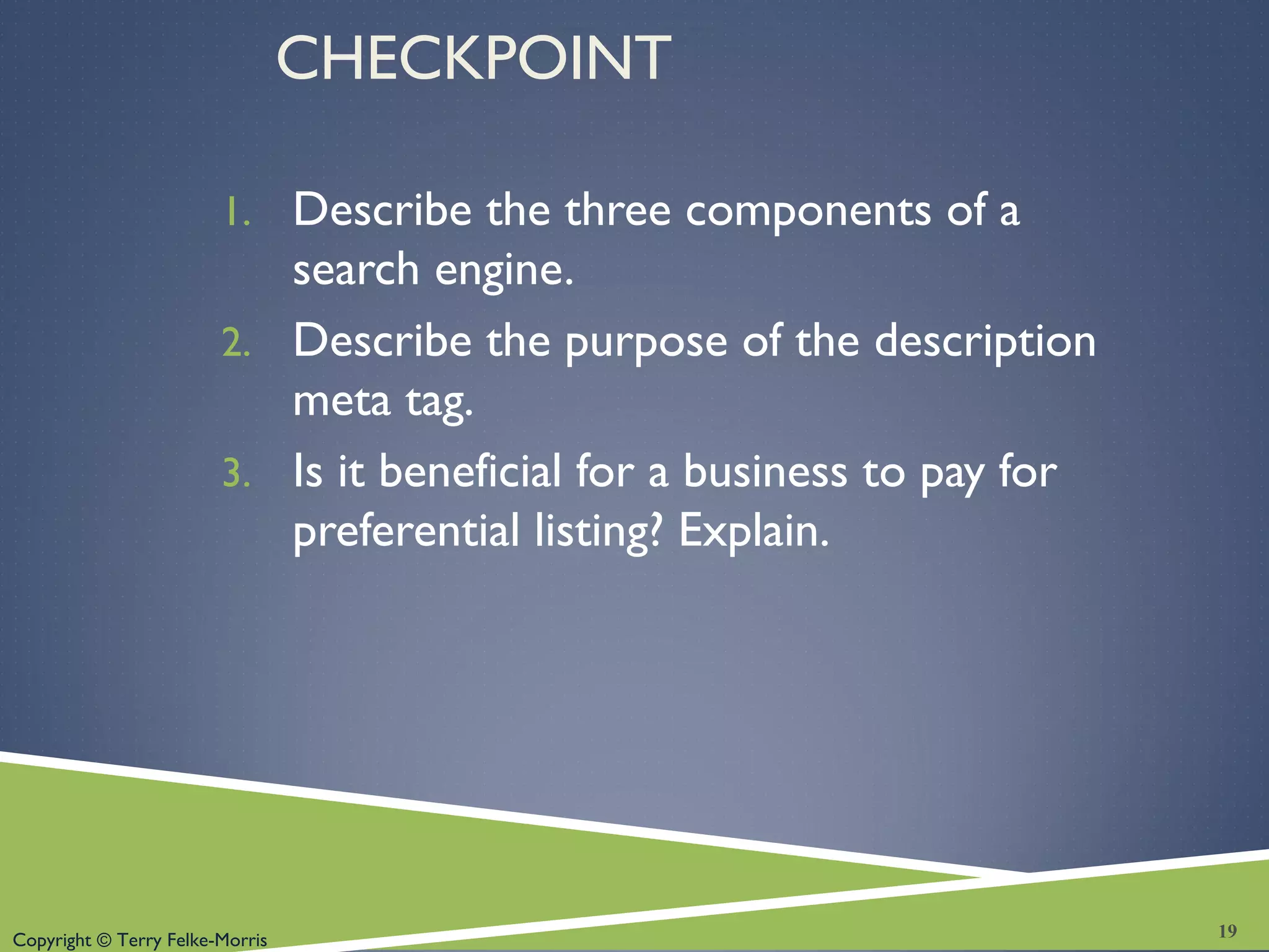 Copyright © Terry Felke-Morris
CHECKPOINT
1. Describe the three components of a
search engine.
2. Describe the purpose of the description
meta tag.
3. Is it beneficial for a business to pay for
preferential listing? Explain.
19
 