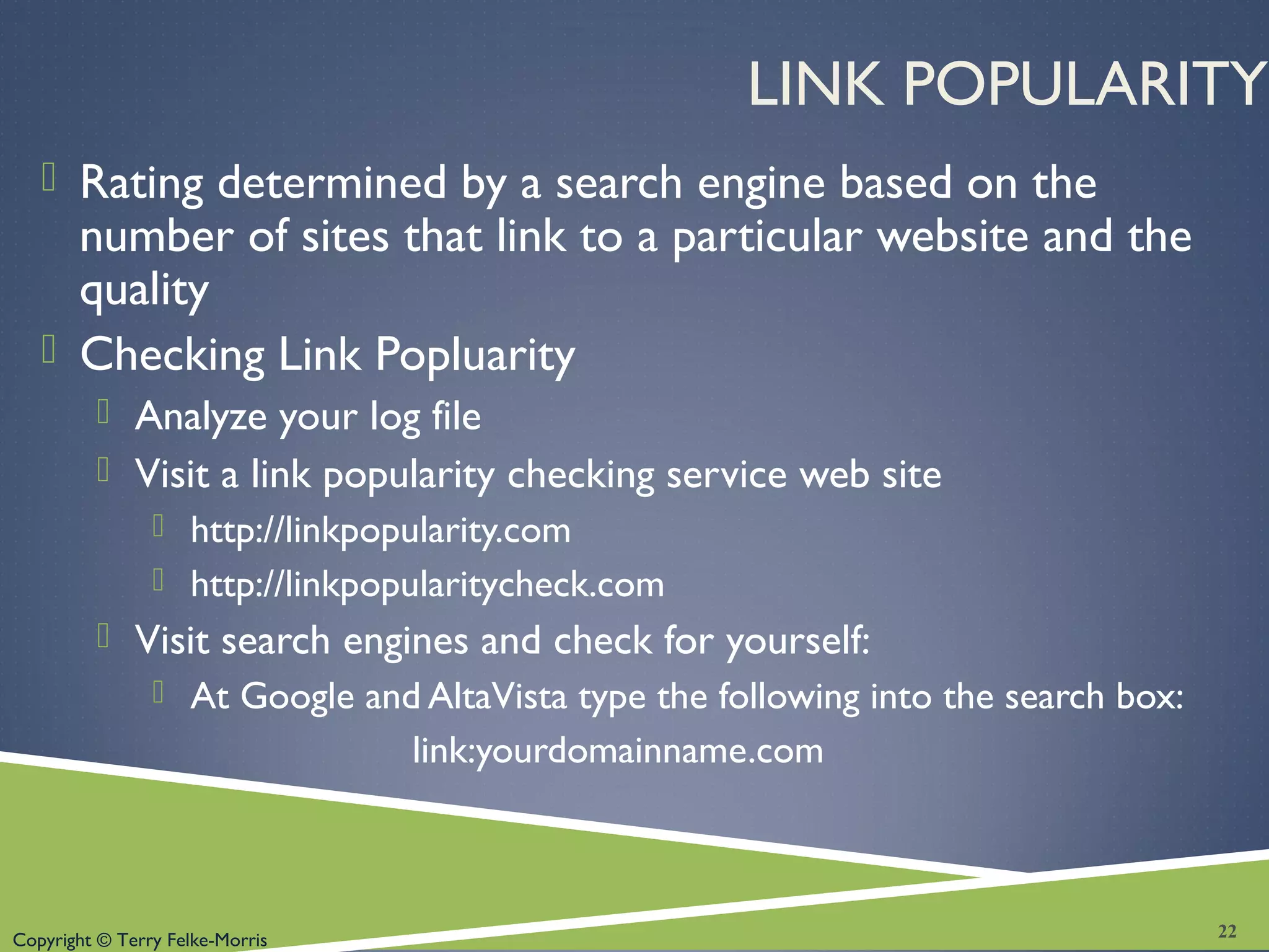 Copyright © Terry Felke-Morris
LINK POPULARITY
 Rating determined by a search engine based on the
number of sites that link to a particular website and the
quality
 Checking Link Popluarity
 Analyze your log file
 Visit a link popularity checking service web site
 http://linkpopularity.com
 http://linkpopularitycheck.com
 Visit search engines and check for yourself:
 At Google and AltaVista type the following into the search box:
link:yourdomainname.com
22
 