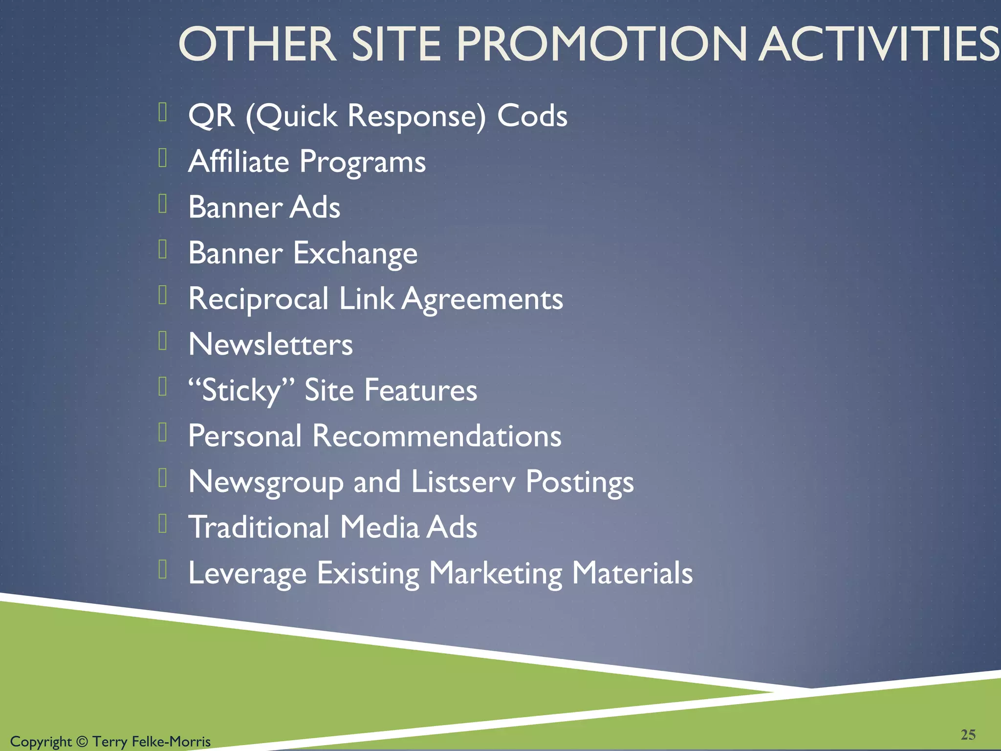 Copyright © Terry Felke-Morris
OTHER SITE PROMOTION ACTIVITIES
 QR (Quick Response) Cods
 Affiliate Programs
 Banner Ads
 Banner Exchange
 Reciprocal Link Agreements
 Newsletters
 “Sticky” Site Features
 Personal Recommendations
 Newsgroup and Listserv Postings
 Traditional Media Ads
 Leverage Existing Marketing Materials
25
 