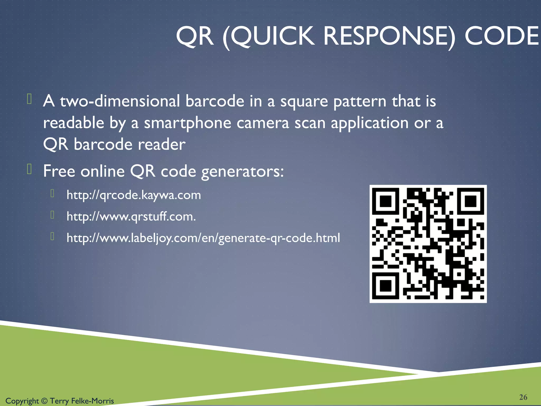 Copyright © Terry Felke-Morris
QR (QUICK RESPONSE) CODE
 A two-dimensional barcode in a square pattern that is
readable by a smartphone camera scan application or a
QR barcode reader
 Free online QR code generators:
 http://qrcode.kaywa.com
 http://www.qrstuff.com.
 http://www.labeljoy.com/en/generate-qr-code.html
26
 