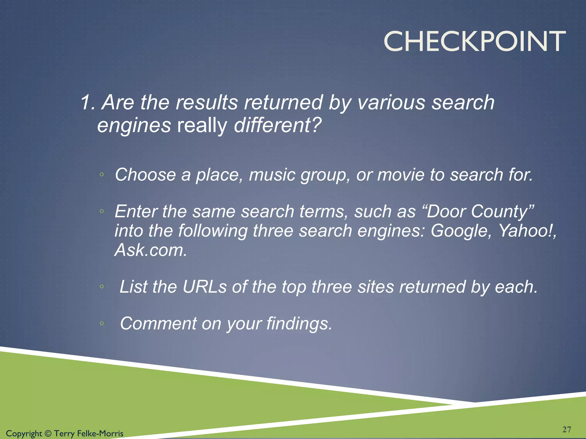 Copyright © Terry Felke-Morris
CHECKPOINT
1. Are the results returned by various search
engines really different?
◦ Choose a place, music group, or movie to search for.
◦ Enter the same search terms, such as “Door County”
into the following three search engines: Google, Yahoo!,
Ask.com.
◦ List the URLs of the top three sites returned by each.
◦ Comment on your findings.
27
 