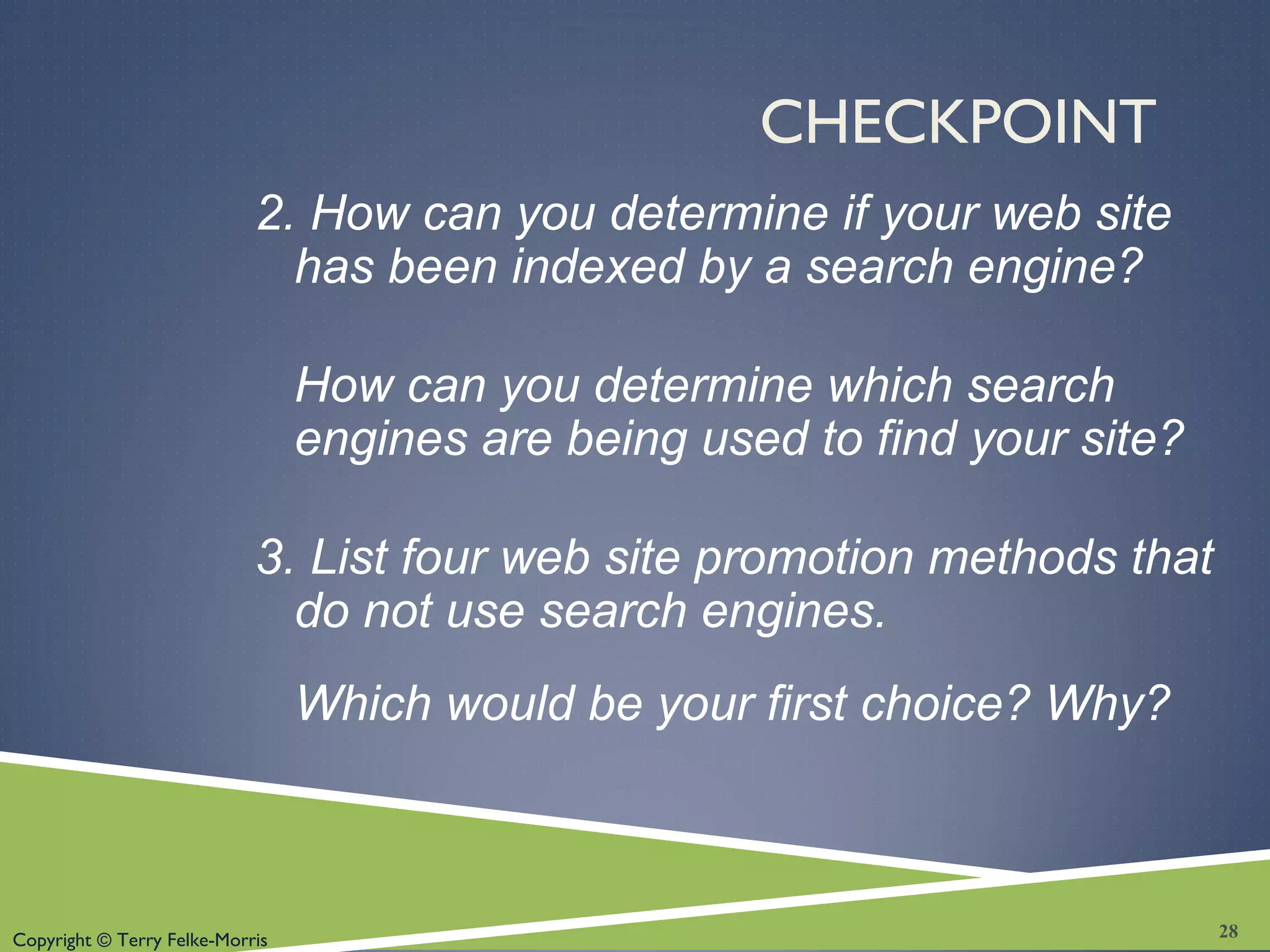 Copyright © Terry Felke-Morris
CHECKPOINT
2. How can you determine if your web site
has been indexed by a search engine?
How can you determine which search
engines are being used to find your site?
3. List four web site promotion methods that
do not use search engines.
Which would be your first choice? Why?
28
 