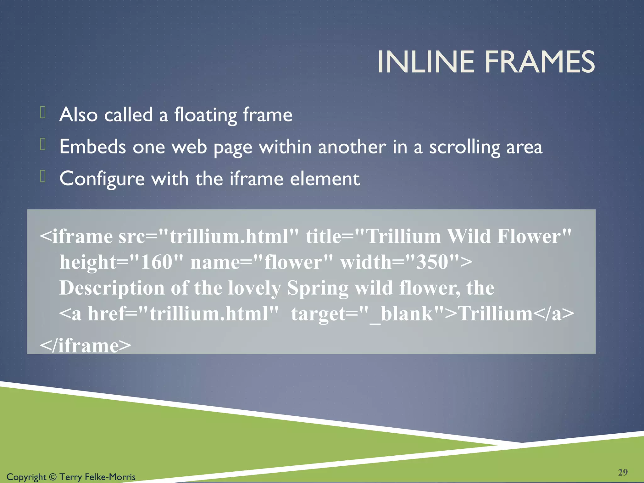 Copyright © Terry Felke-Morris
INLINE FRAMES
 Also called a floating frame
 Embeds one web page within another in a scrolling area
 Configure with the iframe element
<iframe src="trillium.html" title="Trillium Wild Flower"
height="160" name="flower" width="350">
Description of the lovely Spring wild flower, the
<a href="trillium.html" target="_blank">Trillium</a>
</iframe>
29
 