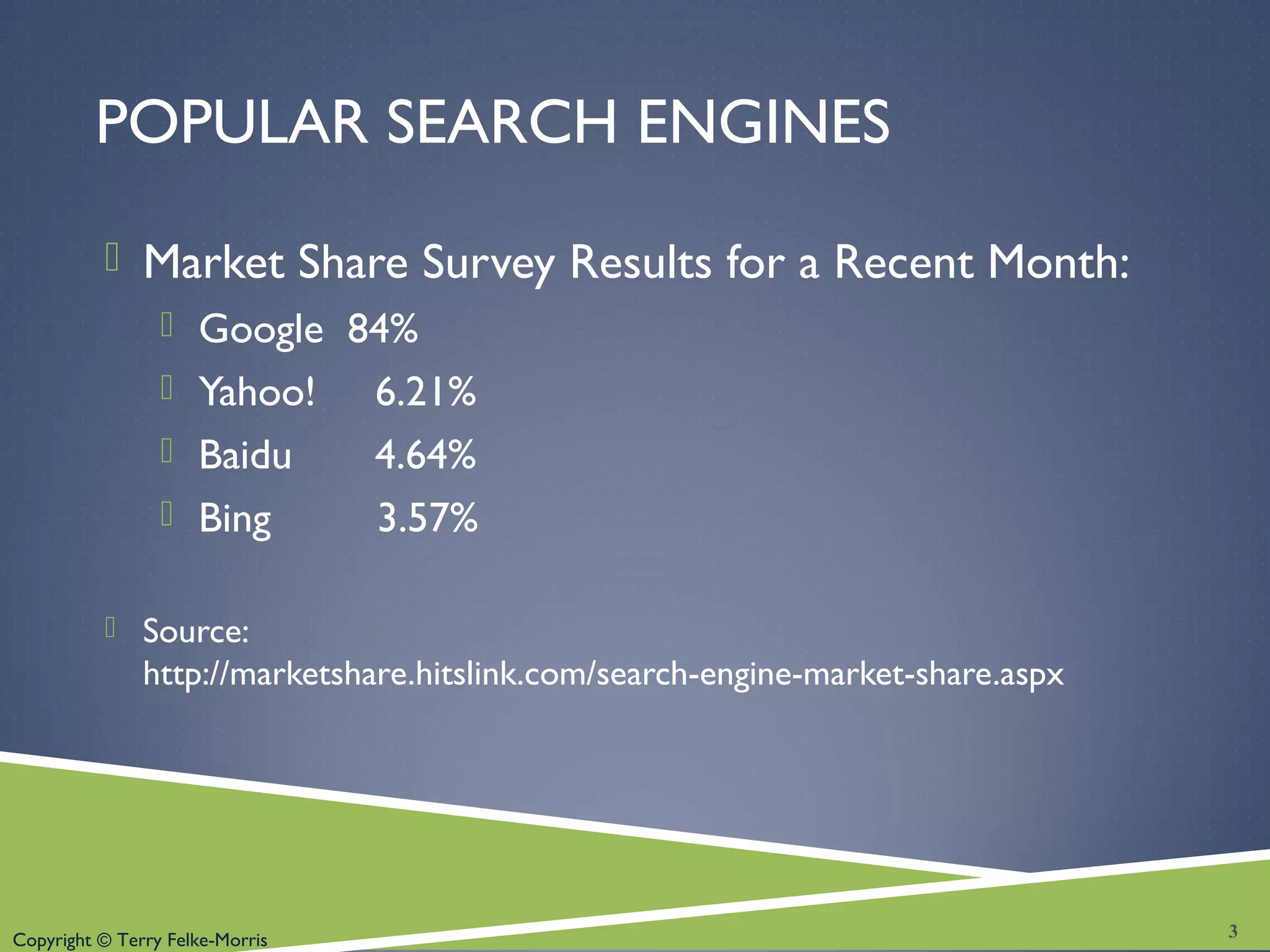 Copyright © Terry Felke-Morris
POPULAR SEARCH ENGINES
 Market Share Survey Results for a Recent Month:
 Google 84%
 Yahoo! 6.21%
 Baidu 4.64%
 Bing 3.57%
 Source:
http://marketshare.hitslink.com/search-engine-market-share.aspx
3
 