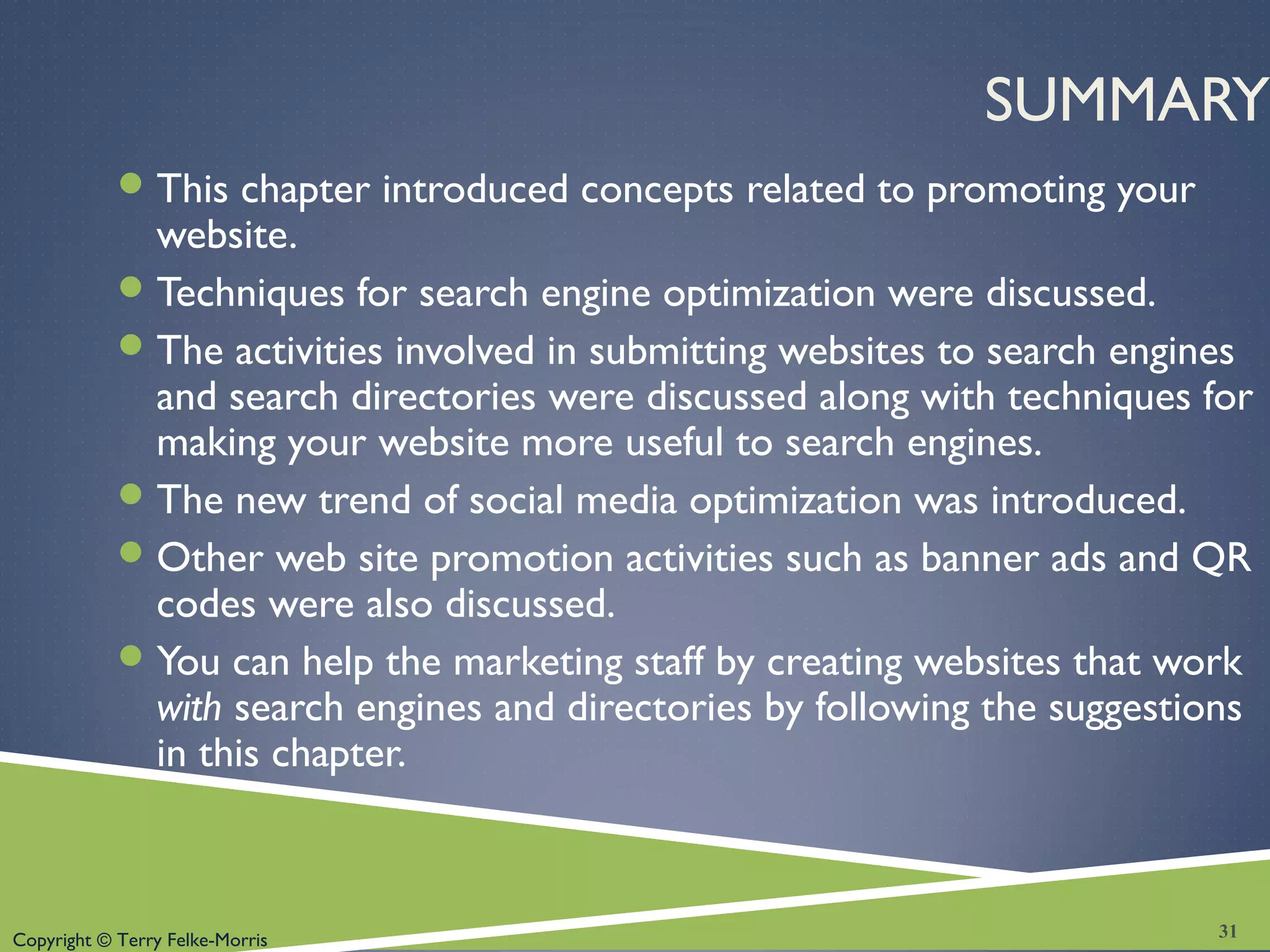 Copyright © Terry Felke-Morris
SUMMARY
This chapter introduced concepts related to promoting your
website.
Techniques for search engine optimization were discussed.
The activities involved in submitting websites to search engines
and search directories were discussed along with techniques for
making your website more useful to search engines.
The new trend of social media optimization was introduced.
Other web site promotion activities such as banner ads and QR
codes were also discussed.
You can help the marketing staff by creating websites that work
with search engines and directories by following the suggestions
in this chapter.
31
 