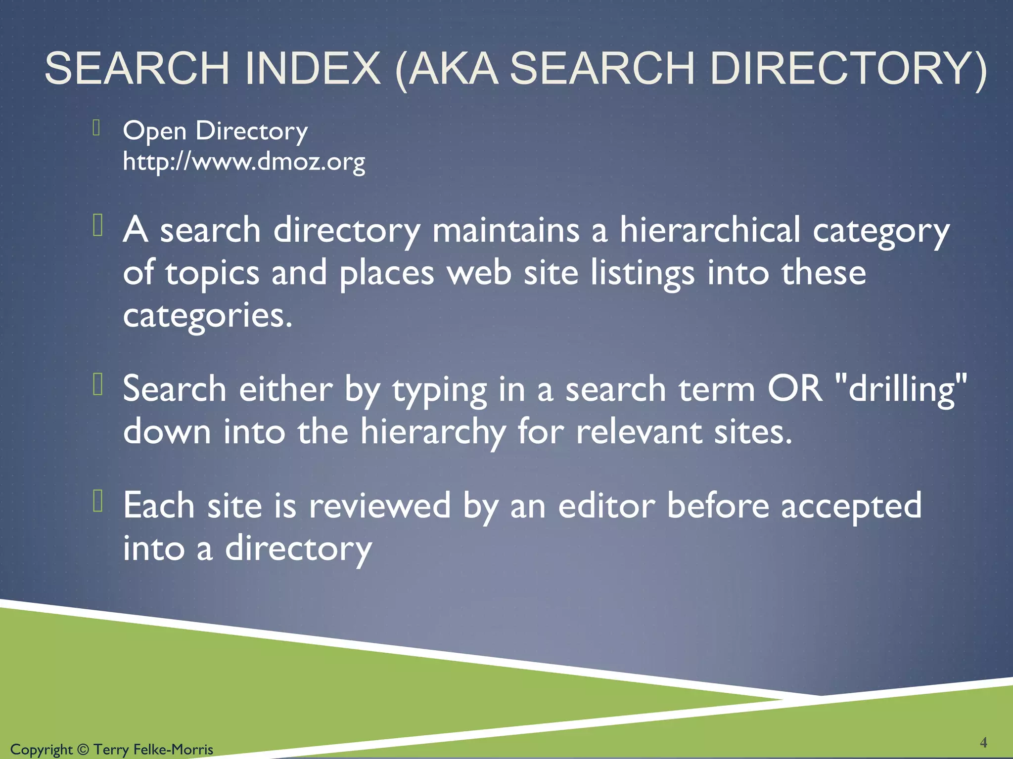 Copyright © Terry Felke-Morris
SEARCH INDEX (AKA SEARCH DIRECTORY)
 Open Directory
http://www.dmoz.org
 A search directory maintains a hierarchical category
of topics and places web site listings into these
categories.
 Search either by typing in a search term OR "drilling"
down into the hierarchy for relevant sites.
 Each site is reviewed by an editor before accepted
into a directory
4
 