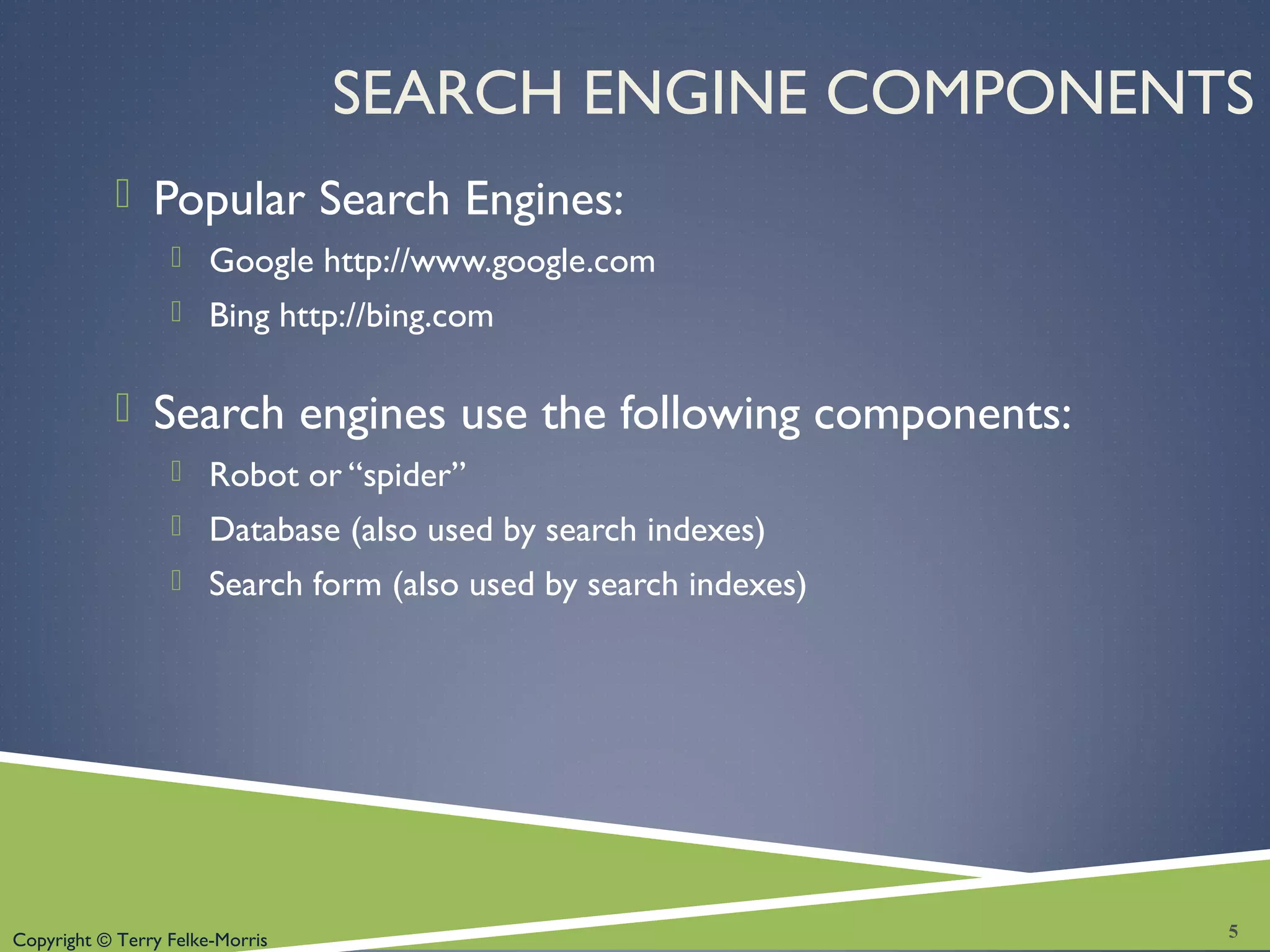 Copyright © Terry Felke-Morris
SEARCH ENGINE COMPONENTS
 Popular Search Engines:
 Google http://www.google.com
 Bing http://bing.com
 Search engines use the following components:
 Robot or “spider”
 Database (also used by search indexes)
 Search form (also used by search indexes)
5
 