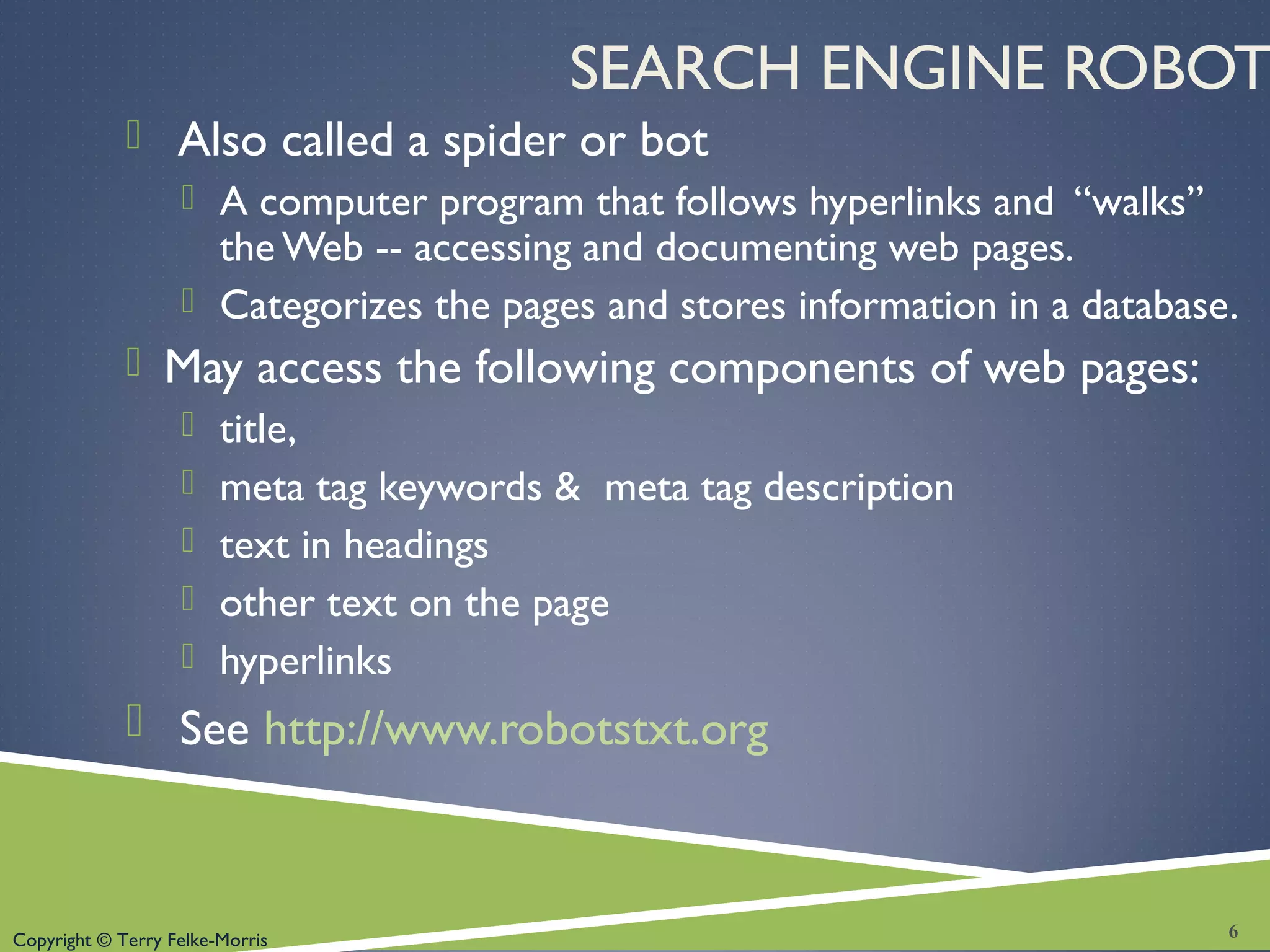 Copyright © Terry Felke-Morris
SEARCH ENGINE ROBOT
 Also called a spider or bot
 A computer program that follows hyperlinks and “walks”
the Web -- accessing and documenting web pages.
 Categorizes the pages and stores information in a database.
 May access the following components of web pages:
 title,
 meta tag keywords & meta tag description
 text in headings
 other text on the page
 hyperlinks
 See http://www.robotstxt.org
6
 