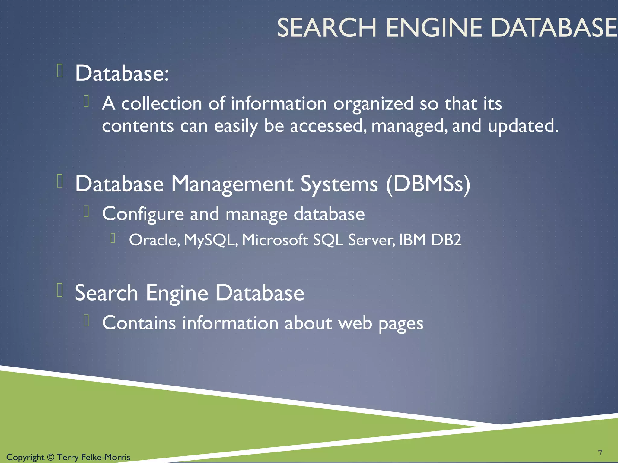 Copyright © Terry Felke-Morris
SEARCH ENGINE DATABASE
 Database:
 A collection of information organized so that its
contents can easily be accessed, managed, and updated.
 Database Management Systems (DBMSs)
 Configure and manage database
 Oracle, MySQL, Microsoft SQL Server, IBM DB2
 Search Engine Database
 Contains information about web pages
7
 