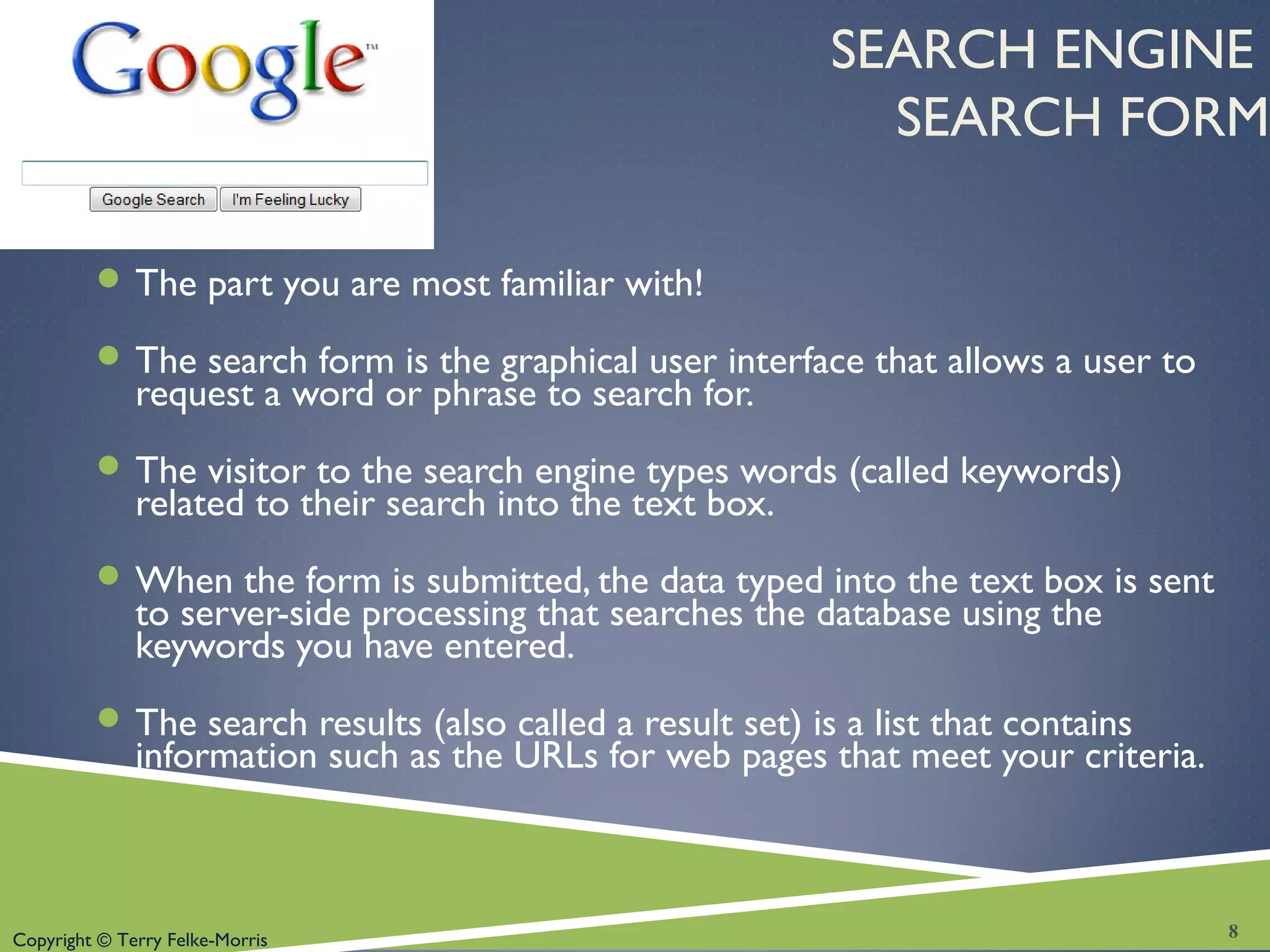 Copyright © Terry Felke-Morris
SEARCH ENGINE
SEARCH FORM
 The part you are most familiar with!
 The search form is the graphical user interface that allows a user to
request a word or phrase to search for.
 The visitor to the search engine types words (called keywords)
related to their search into the text box.
 When the form is submitted, the data typed into the text box is sent
to server-side processing that searches the database using the
keywords you have entered.
 The search results (also called a result set) is a list that contains
information such as the URLs for web pages that meet your criteria.
8
 