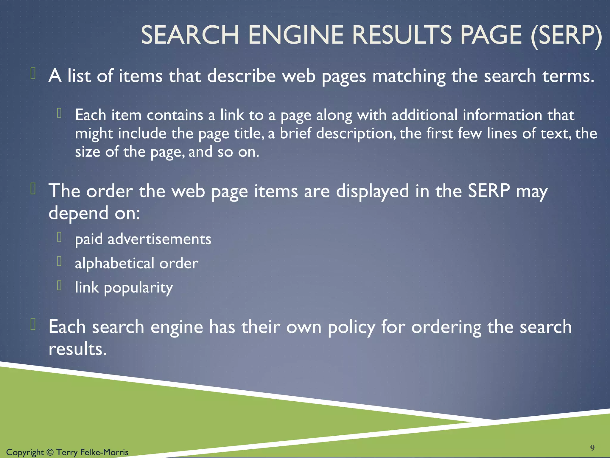 Copyright © Terry Felke-Morris
SEARCH ENGINE RESULTS PAGE (SERP)
 A list of items that describe web pages matching the search terms.
 Each item contains a link to a page along with additional information that
might include the page title, a brief description, the first few lines of text, the
size of the page, and so on.
 The order the web page items are displayed in the SERP may
depend on:
 paid advertisements
 alphabetical order
 link popularity
 Each search engine has their own policy for ordering the search
results.
9
 