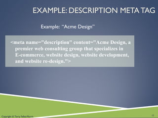 Copyright © Terry Felke-Morris
EXAMPLE: DESCRIPTION META TAG
Example: “Acme Design”
<meta name="description" content="Acme Design, a
premier web consulting group that specializes in
E-commerce, website design, website development,
and website re-design.">
12
 