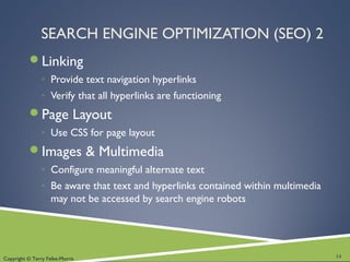 Copyright © Terry Felke-Morris
SEARCH ENGINE OPTIMIZATION (SEO) 2
Linking
◦ Provide text navigation hyperlinks
◦ Verify that all hyperlinks are functioning
Page Layout
◦ Use CSS for page layout
Images & Multimedia
◦ Configure meaningful alternate text
◦ Be aware that text and hyperlinks contained within multimedia
may not be accessed by search engine robots
14
 