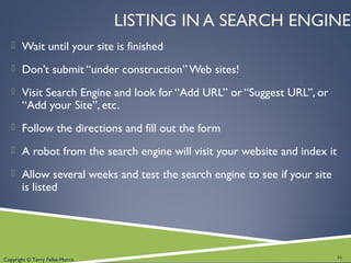 Copyright © Terry Felke-Morris
LISTING IN A SEARCH ENGINE
 Wait until your site is finished
 Don’t submit “under construction” Web sites!
 Visit Search Engine and look for “Add URL” or “Suggest URL”, or
“Add your Site”, etc.
 Follow the directions and fill out the form
 A robot from the search engine will visit your website and index it
 Allow several weeks and test the search engine to see if your site
is listed
16
 