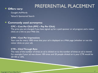 Copyright © Terry Felke-Morris
PREFERENTIAL PLACEMENT Offers vary:
◦ Google’s AdWords
◦ Yahoo!’s Sponsored Search
 Commonly used acronyms:
◦ CPC – Cost Per Click (PPC – Pay Per Click)
The price you are charged if you have signed up for a paid sponsor or ad program and a visitor
clicks on a link to your Web site.
◦ CPM – Cost Per Impressions
Your cost for every 1000 times that your ad is displayed on aWeb page (whether or not the
visitor clicks on your ad).
◦ CTR – ClickThrough Rate
The ratio of the number of times an ad is clicked on to the number of times an ad is viewed.
For example if your ad was shown 100 times and 20 people clicked on it, your CTR would be
20/100 or 20%.
17
 