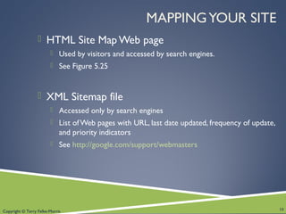 Copyright © Terry Felke-Morris
MAPPINGYOUR SITE
 HTML Site Map Web page
 Used by visitors and accessed by search engines.
 See Figure 5.25
 XML Sitemap file
 Accessed only by search engines
 List ofWeb pages with URL, last date updated, frequency of update,
and priority indicators
 See http://google.com/support/webmasters
18
 