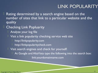 Copyright © Terry Felke-Morris
LINK POPULARITY
 Rating determined by a search engine based on the
number of sites that link to a particular website and the
quality
 Checking Link Popluarity
 Analyze your log file
 Visit a link popularity checking service web site
 http://linkpopularity.com
 http://linkpopularitycheck.com
 Visit search engines and check for yourself:
 At Google and AltaVista type the following into the search box:
link:yourdomainname.com
22
 