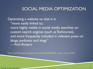 Copyright © Terry Felke-Morris
SOCIAL MEDIA OPTIMIZATION
Optimizing a website so that it is
“more easily linked to,
more highly visible in social media searches on
custom search engines (such as Technorati),
and more frequently included in relevant posts on
blogs, podcasts and vlogs”
— Rohit Bhargava
http://rohitbhargava.typepad.com/weblog/2006/08/5_rules_of_soci.html
23
 