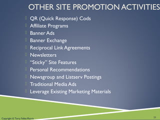 Copyright © Terry Felke-Morris
OTHER SITE PROMOTION ACTIVITIES
 QR (Quick Response) Cods
 Affiliate Programs
 Banner Ads
 Banner Exchange
 Reciprocal Link Agreements
 Newsletters
 “Sticky” Site Features
 Personal Recommendations
 Newsgroup and Listserv Postings
 Traditional Media Ads
 Leverage Existing Marketing Materials
25
 