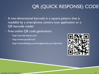 Copyright © Terry Felke-Morris
QR (QUICK RESPONSE) CODE
 A two-dimensional barcode in a square pattern that is
readable by a smartphone camera scan application or a
QR barcode reader
 Free online QR code generators:
 http://qrcode.kaywa.com
 http://www.qrstuff.com.
 http://www.labeljoy.com/en/generate-qr-code.html
26
 