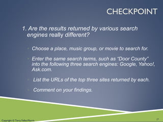 Copyright © Terry Felke-Morris
CHECKPOINT
1. Are the results returned by various search
engines really different?
◦ Choose a place, music group, or movie to search for.
◦ Enter the same search terms, such as “Door County”
into the following three search engines: Google, Yahoo!,
Ask.com.
◦ List the URLs of the top three sites returned by each.
◦ Comment on your findings.
27
 