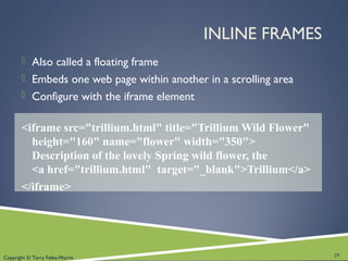 Copyright © Terry Felke-Morris
INLINE FRAMES
 Also called a floating frame
 Embeds one web page within another in a scrolling area
 Configure with the iframe element
<iframe src="trillium.html" title="Trillium Wild Flower"
height="160" name="flower" width="350">
Description of the lovely Spring wild flower, the
<a href="trillium.html" target="_blank">Trillium</a>
</iframe>
29
 