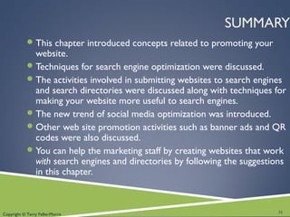 Copyright © Terry Felke-Morris
SUMMARY
This chapter introduced concepts related to promoting your
website.
Techniques for search engine optimization were discussed.
The activities involved in submitting websites to search engines
and search directories were discussed along with techniques for
making your website more useful to search engines.
The new trend of social media optimization was introduced.
Other web site promotion activities such as banner ads and QR
codes were also discussed.
You can help the marketing staff by creating websites that work
with search engines and directories by following the suggestions
in this chapter.
31
 