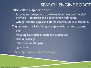 Copyright © Terry Felke-Morris
SEARCH ENGINE ROBOT
 Also called a spider or bot
 A computer program that follows hyperlinks and “walks”
the Web -- accessing and documenting web pages.
 Categorizes the pages and stores information in a database.
 May access the following components of web pages:
 title,
 meta tag keywords & meta tag description
 text in headings
 other text on the page
 hyperlinks
 See http://www.robotstxt.org
6
 