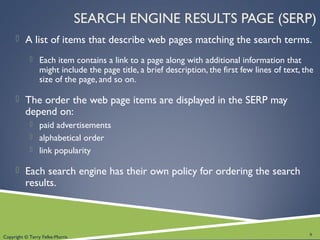 Copyright © Terry Felke-Morris
SEARCH ENGINE RESULTS PAGE (SERP)
 A list of items that describe web pages matching the search terms.
 Each item contains a link to a page along with additional information that
might include the page title, a brief description, the first few lines of text, the
size of the page, and so on.
 The order the web page items are displayed in the SERP may
depend on:
 paid advertisements
 alphabetical order
 link popularity
 Each search engine has their own policy for ordering the search
results.
9
 