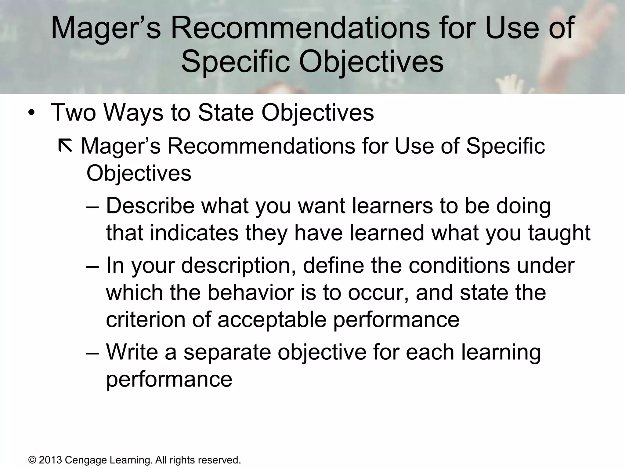 Mager’s Recommendations for Use of
Specific Objectives
• Two Ways to State Objectives
 Mager’s Recommendations for Use of Specific
Objectives
– Describe what you want learners to be doing
that indicates they have learned what you taught
– In your description, define the conditions under
which the behavior is to occur, and state the
criterion of acceptable performance
– Write a separate objective for each learning
performance

© 2013 Cengage Learning. All rights reserved.

11 | 10

 