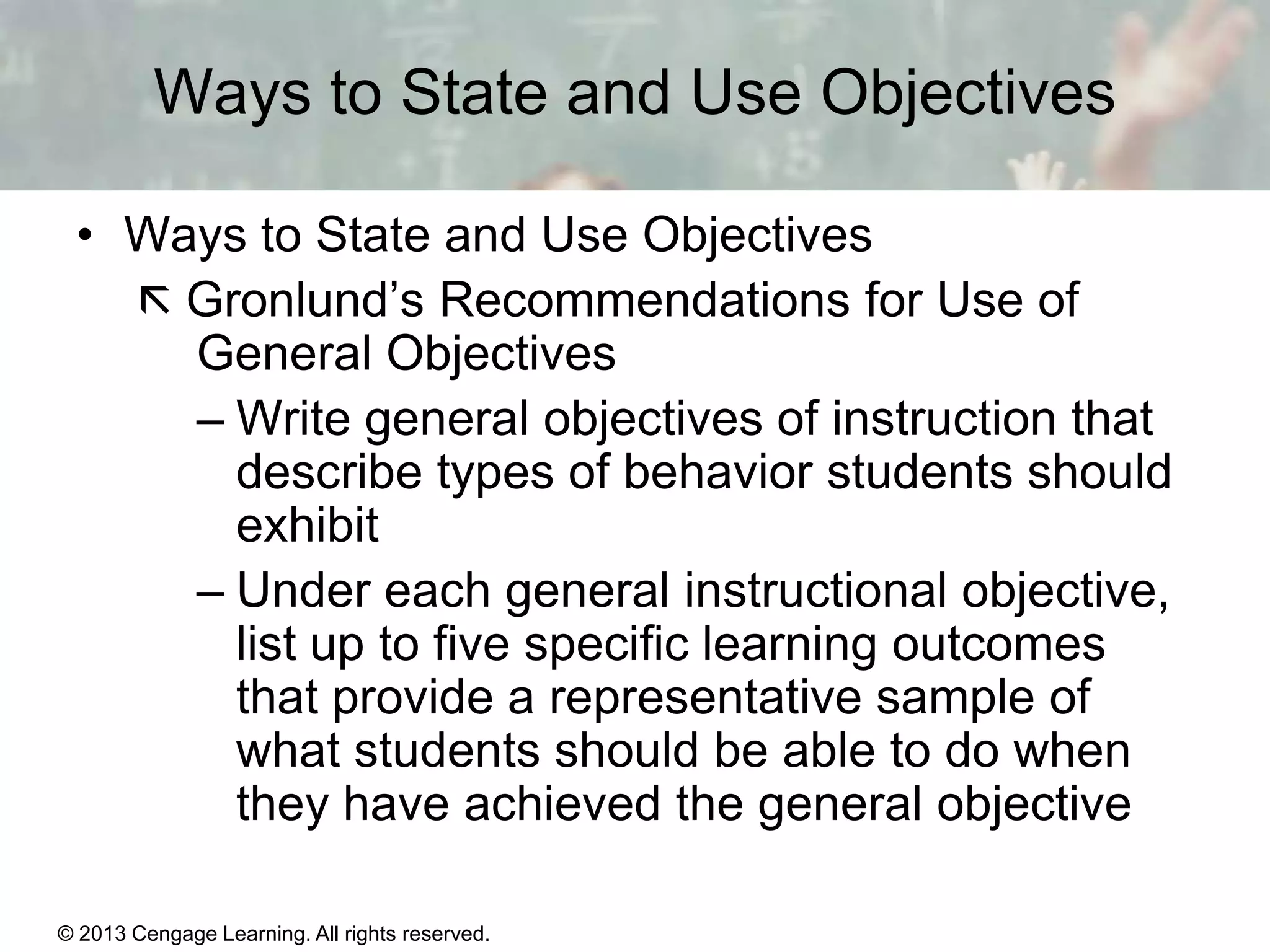 Ways to State and Use Objectives
• Ways to State and Use Objectives
 Gronlund’s Recommendations for Use of
General Objectives
– Write general objectives of instruction that
describe types of behavior students should
exhibit
– Under each general instructional objective,
list up to five specific learning outcomes
that provide a representative sample of
what students should be able to do when
they have achieved the general objective
© 2013 Cengage Learning. All rights reserved.

11 | 11

 
