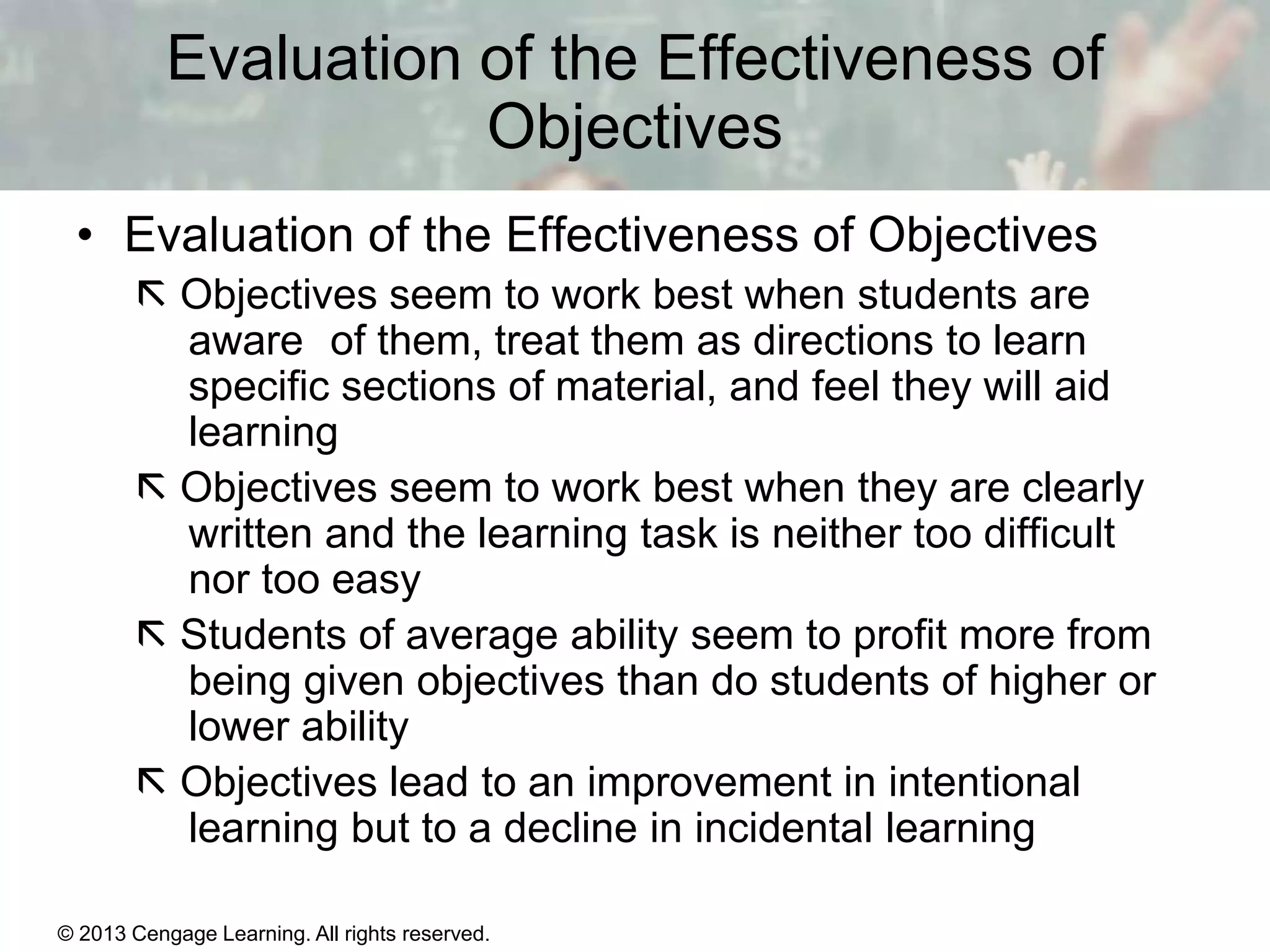 Evaluation of the Effectiveness of
Objectives
• Evaluation of the Effectiveness of Objectives
 Objectives seem to work best when students are
aware of them, treat them as directions to learn
specific sections of material, and feel they will aid
learning
 Objectives seem to work best when they are clearly
written and the learning task is neither too difficult
nor too easy
 Students of average ability seem to profit more from
being given objectives than do students of higher or
lower ability
 Objectives lead to an improvement in intentional
learning but to a decline in incidental learning
© 2013 Cengage Learning. All rights reserved.

11 | 13

 