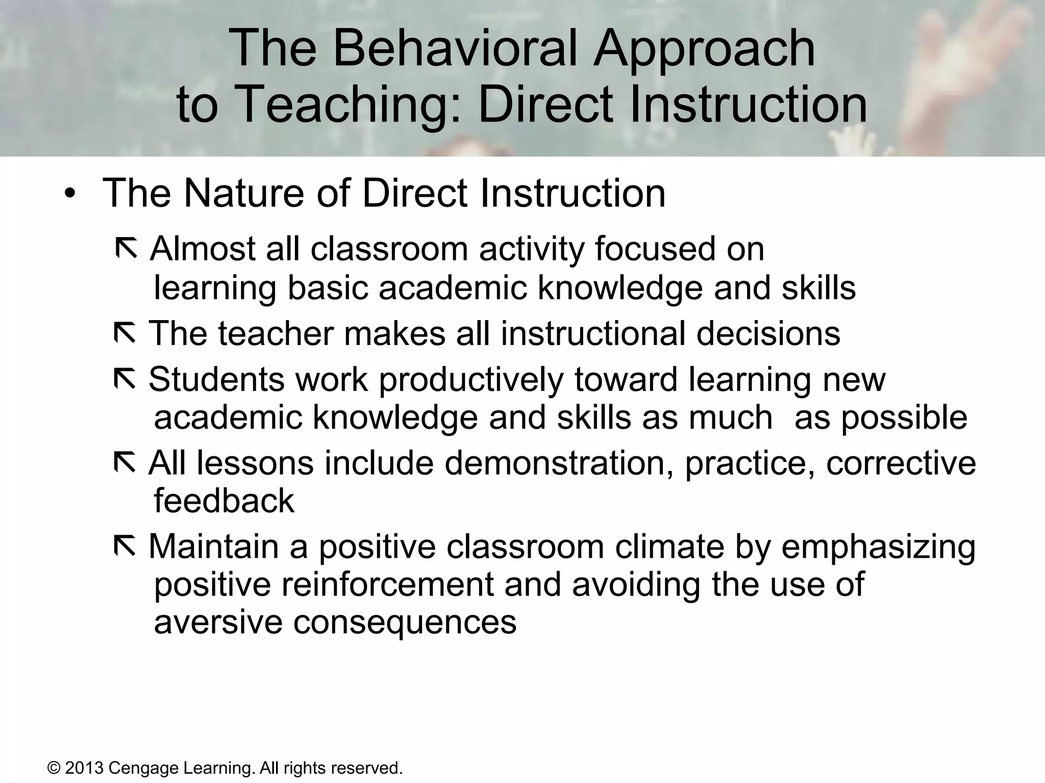 The Behavioral Approach
to Teaching: Direct Instruction
• The Nature of Direct Instruction
 Almost all classroom activity focused on
learning basic academic knowledge and skills
 The teacher makes all instructional decisions
 Students work productively toward learning new
academic knowledge and skills as much as possible
 All lessons include demonstration, practice, corrective
feedback
 Maintain a positive classroom climate by emphasizing
positive reinforcement and avoiding the use of
aversive consequences

© 2013 Cengage Learning. All rights reserved.

11 | 14

 