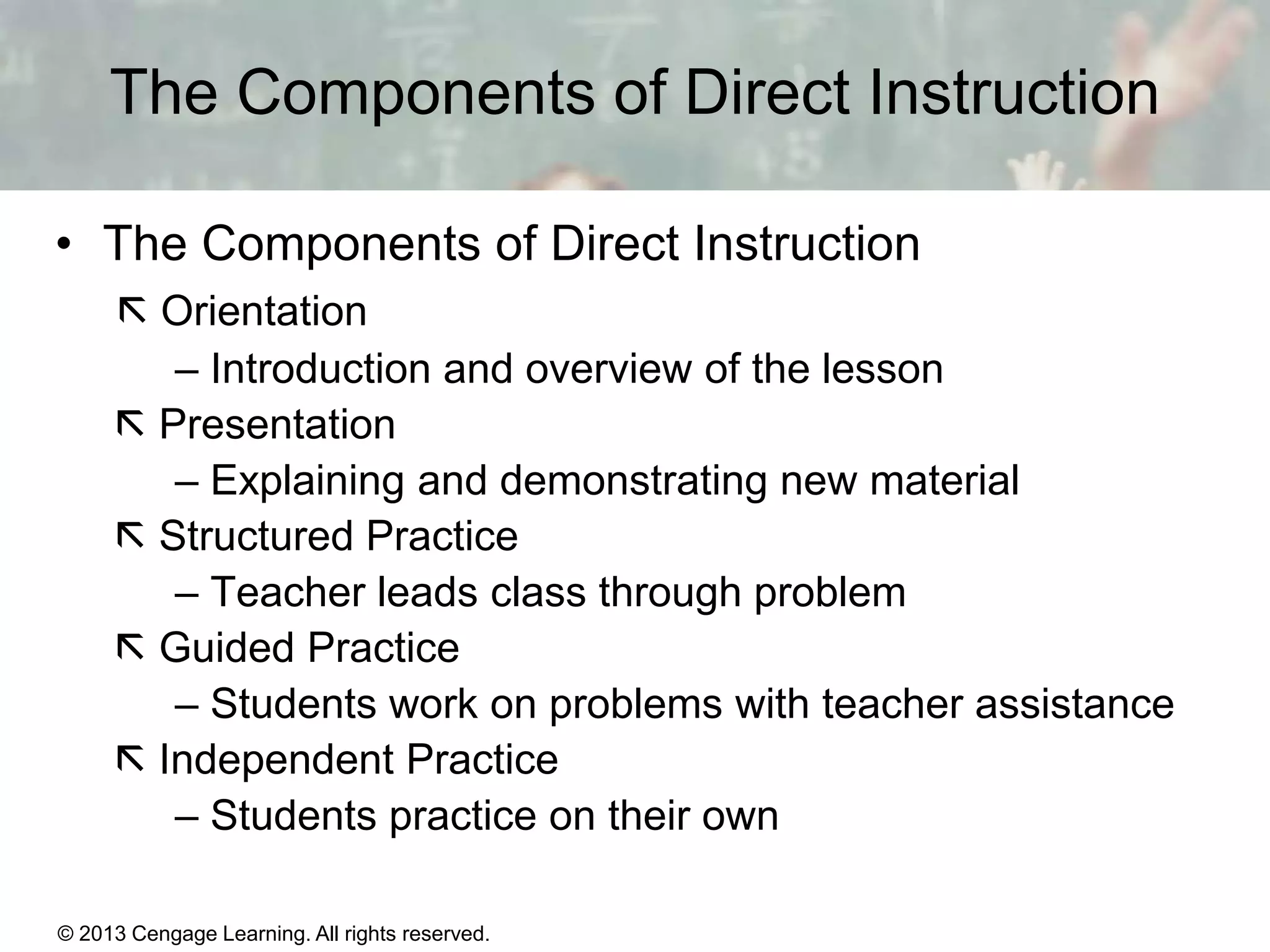 The Components of Direct Instruction
• The Components of Direct Instruction
 Orientation
– Introduction and overview of the lesson
 Presentation
– Explaining and demonstrating new material
 Structured Practice
– Teacher leads class through problem
 Guided Practice
– Students work on problems with teacher assistance
 Independent Practice
– Students practice on their own
© 2013 Cengage Learning. All rights reserved.

11 | 15

 