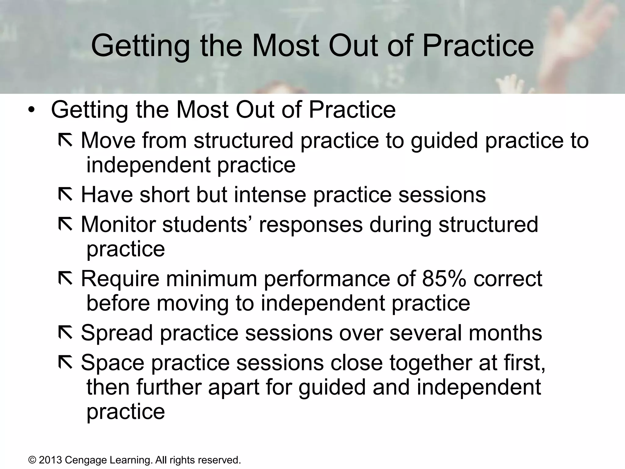 Getting the Most Out of Practice
• Getting the Most Out of Practice
 Move from structured practice to guided practice to
independent practice
 Have short but intense practice sessions
 Monitor students’ responses during structured
practice
 Require minimum performance of 85% correct
before moving to independent practice
 Spread practice sessions over several months
 Space practice sessions close together at first,
then further apart for guided and independent
practice
© 2013 Cengage Learning. All rights reserved.

11 | 16

 