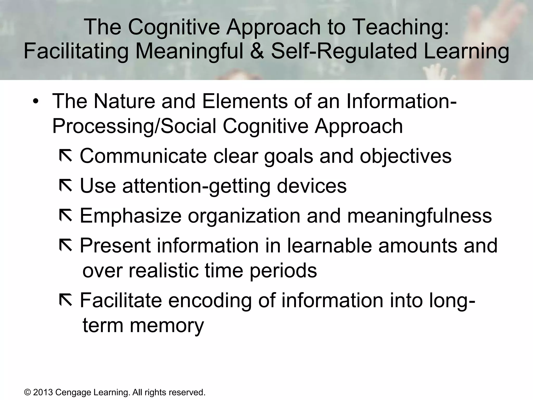The Cognitive Approach to Teaching:
Facilitating Meaningful & Self-Regulated Learning
• The Nature and Elements of an InformationProcessing/Social Cognitive Approach
 Communicate clear goals and objectives
 Use attention-getting devices
 Emphasize organization and meaningfulness
 Present information in learnable amounts and
over realistic time periods
 Facilitate encoding of information into longterm memory

© 2013 Cengage Learning. All rights reserved.

11 | 18

 
