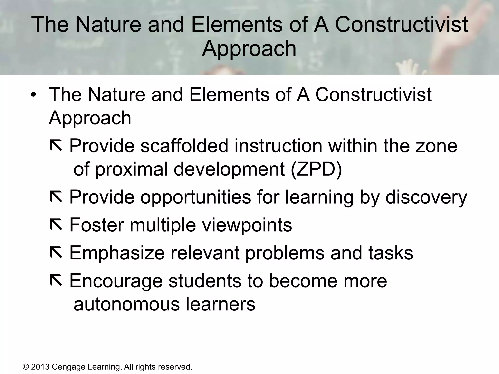 The Nature and Elements of A Constructivist
Approach
• The Nature and Elements of A Constructivist
Approach
 Provide scaffolded instruction within the zone
of proximal development (ZPD)
 Provide opportunities for learning by discovery
 Foster multiple viewpoints
 Emphasize relevant problems and tasks
 Encourage students to become more
autonomous learners

© 2013 Cengage Learning. All rights reserved.

11 | 19

 