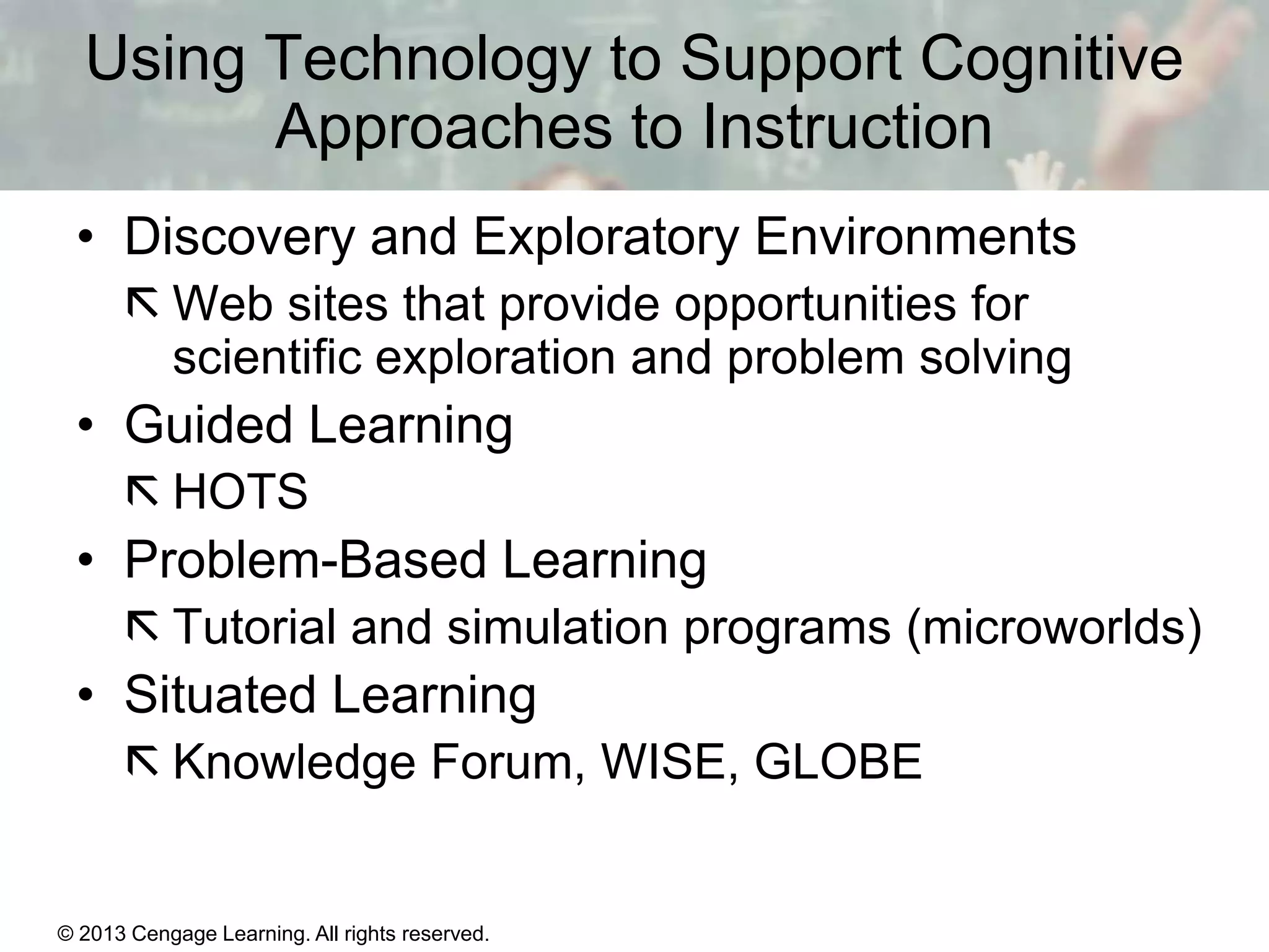 Using Technology to Support Cognitive
Approaches to Instruction
• Discovery and Exploratory Environments
 Web sites that provide opportunities for
scientific exploration and problem solving

• Guided Learning
 HOTS

• Problem-Based Learning
 Tutorial and simulation programs (microworlds)

• Situated Learning
 Knowledge Forum, WISE, GLOBE

© 2013 Cengage Learning. All rights reserved.

11 | 20

 