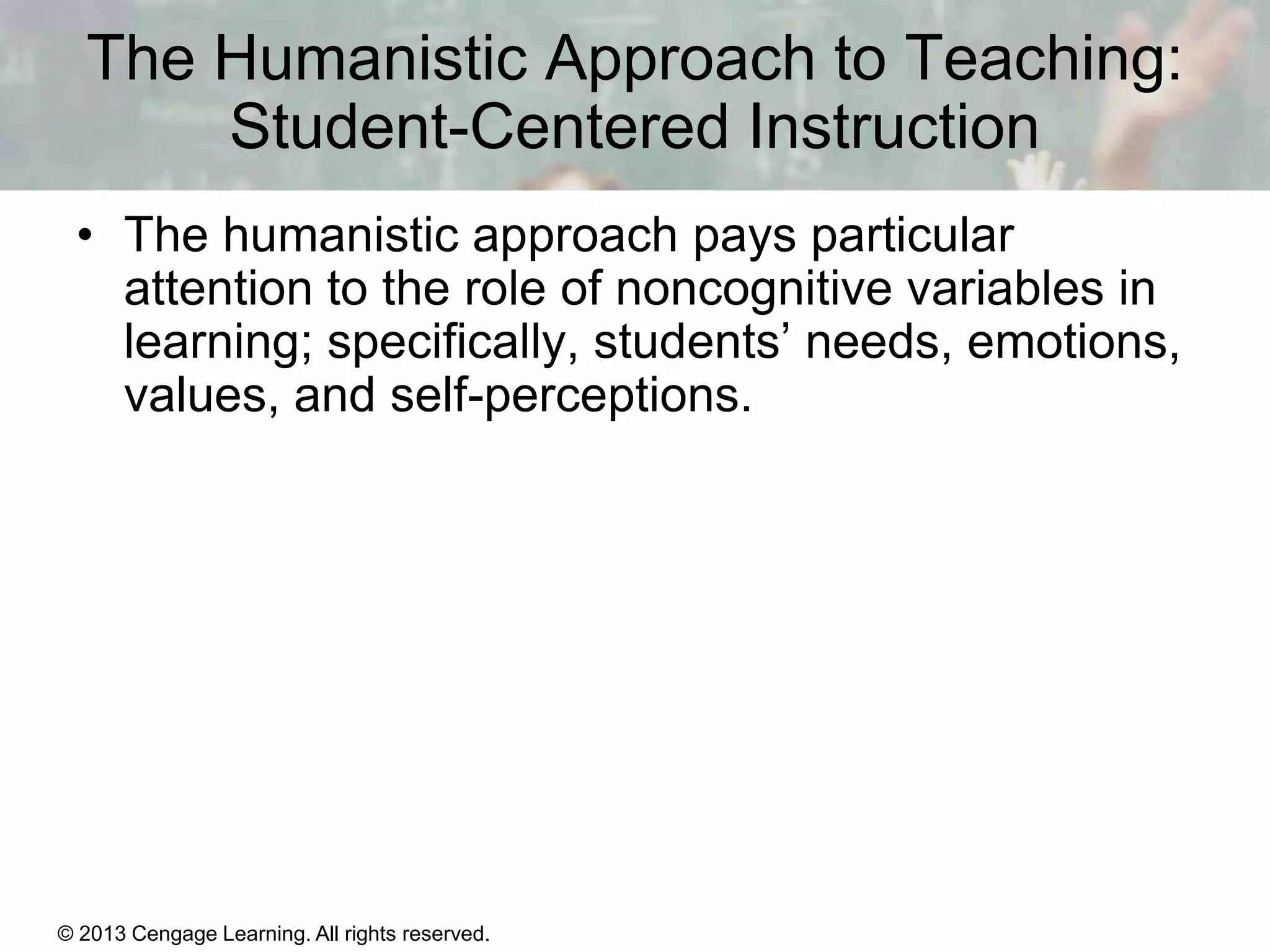 The Humanistic Approach to Teaching:
Student-Centered Instruction
• The humanistic approach pays particular
attention to the role of noncognitive variables in
learning; specifically, students’ needs, emotions,
values, and self-perceptions.

© 2013 Cengage Learning. All rights reserved.

11 | 21

 